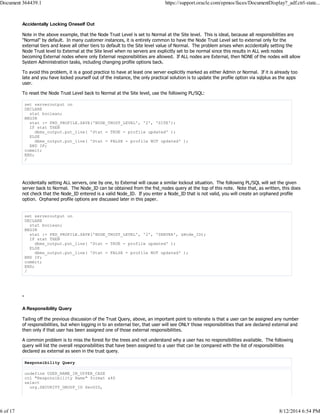Accidentally Locking Oneself Out
Note in the above example, that the Node Trust Level is set to Normal at the Site level. This is ideal, because all responsibilities are
"Normal" by default. In many customer instances, it is entirely common to have the Node Trust Level set to external only for the
external tiers and leave all other tiers to default to the Site level value of Normal. The problem arises when accidentally setting the
Node Trust level to External at the Site level when no servers are explicitly set to be normal since this results in ALL web nodes
becoming External nodes where only External responsibilities are allowed. If ALL nodes are External, then NONE of the nodes will allow
System Administration tasks, including changing profile options back.
To avoid this problem, it is a good practice to have at least one server explicitly marked as either Admin or Normal. If it is already too
late and you have locked yourself out of the instance, the only practical solution is to update the profile option via sqlplus as the apps
user.
To reset the Node Trust Level back to Normal at the Site level, use the following PL/SQL:
set serveroutput on
DECLARE
stat boolean;
BEGIN
stat := FND_PROFILE.SAVE('NODE_TRUST_LEVEL', '2', 'SITE');
IF stat THEN
dbms_output.put_line( 'Stat = TRUE - profile updated' );
ELSE
dbms_output.put_line( 'Stat = FALSE - profile NOT updated' );
END IF;
commit;
END;
/
Accidentally setting ALL servers, one by one, to External will cause a similar lockout situation. The following PL/SQL will set the given
server back to Normal. The Node_ID can be obtained from the fnd_nodes query at the top of this note. Note that, as written, this does
not check that the Node_ID entered is a valid Node_ID. If you enter a Node_ID that is not valid, you will create an orphaned profile
option. Orphaned profile options are discussed later in this paper.
set serveroutput on
DECLARE
stat boolean;
BEGIN
stat := FND_PROFILE.SAVE('NODE_TRUST_LEVEL', '2', 'SERVER', &Node_ID);
IF stat THEN
dbms_output.put_line( 'Stat = TRUE - profile updated' );
ELSE
dbms_output.put_line( 'Stat = FALSE - profile NOT updated' );
END IF;
commit;
END;
/
-
A Responsibility Query
Tailing off the previous discussion of the Trust Query, above, an important point to reiterate is that a user can be assigned any number
of responsibilities, but when logging in to an external tier, that user will see ONLY those responsibilities that are declared external and
then only if that user has been assigned one of those external responsibilities.
A common problem is to miss the forest for the trees and not understand why a user has no responsibilities available. The following
query will list the overall responsibilities that have been assigned to a user that can be compared with the list of responsibilities
declared as external as seen in the trust query.
Responsibility Query
undefine USER_NAME_IN_UPPER_CASE
col "Responsibility Name" format a40
select
urg.SECURITY_GROUP_ID SecGID,
Document 364439.1 https://support.oracle.com/epmos/faces/DocumentDisplay?_adf.ctrl-state...
6 of 17 8/12/2014 6:54 PM
 
