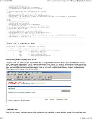 urg.RESPONSIBILITY_ID RespID,
urg.RESPONSIBILITY_APPLICATION_ID RespAppID,
resp.RESPONSIBILITY_NAME "Responsibility Name"
from
fnd_user_resp_groups urg, fnd_responsibility_vl resp
where
urg.responsibility_id = resp.responsibility_id
and urg.responsibility_application_id = resp.application_id
and urg.user_id = (select user_id from fnd_user where user_name = '&&USER_NAME_IN_UPPER_CASE')
and urg.security_group_id = 0
union
select
urg.SECURITY_GROUP_ID SecGID,
urg.RESPONSIBILITY_ID RespID,
urg.RESPONSIBILITY_APPLICATION_ID RespAppID,
resp.RESPONSIBILITY_NAME || sec.security_group_name name
from fnd_user_resp_groups urg, fnd_responsibility_vl resp,
fnd_security_groups_vl sec
where
urg.responsibility_id = resp.responsibility_id
and urg.responsibility_application_id = resp.application_id
and urg.security_group_id = sec.security_group_id
and urg.user_id = (select user_id from fnd_user where user_name = '&USER_NAME_IN_UPPER_CASE')
and urg.security_group_id != 0;
Example Output of Responsibility Query
Enter value for user_name_in_upper_case: MISTERTESTER
SECGID RESPID RESPAPPID Responsibility Name
---------- ---------- ---------- ----------------------------------------
0 20419 0 Application Developer
0 20420 1 System Administrator
0 20872 178 System Administration
0 53981 1 Applications Administration
Understanding the Responsibility Query Results
The query simply lists, in this case, the responsibilities that are assigned to the user named "MisterTester". Notice that this user has
quite a few sensitive responsibilites that are available when logging into a "normal" tier, but when logging into an external tier this user
has "No Active Responsibilities" and therefore cannot use any of them. In this paper's example, there are only two responsibilities that
have been declared as external (iReceivables External Vision UK and iStore) and since MisterTester has neither of these he gets the
following screen when logging in from an external tier:
-
The Enabled Query
Note:287176.1 requires that certain specific profile options need to be enabled at the server level and some at the new ServResp level.
Document 364439.1 https://support.oracle.com/epmos/faces/DocumentDisplay?_adf.ctrl-state...
7 of 17 8/12/2014 6:54 PM
 