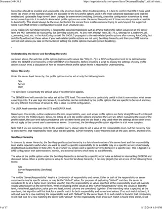 hierarchies should be enabled and updateable only at certain levels. When troubleshooting, it is best to confirm that ONLY these valid
levels (as shown in the example output) are available for the key profile options used in the more advanced topologies and that the
enabled and updateable flags haven't been changed by some errant twiddling. Similarly, since this configuration is sensitive to what
server a user logs into it is useful to know what profile options are under the server hierarchy and if those are also properly accessible
to AutoConfig. This should always be the case, but behind the scenes there is often someone trying to work beyond the supported
notes in an effort to force a configuration to work in an unnatural way.
A key reason why ServResp hierarchy is required for advanced topologies such as DMZ is that profile option values set at the server
level are NOT controlled by AutoConfig, but ServResp values are. As you work through Note:287176.1, settings for s_webentry_url,
s_webentry_host, etc. in the AutoConfig context file SHOULD propagate to the web related profile options after running AutoConfig, but
AutoConfig will not set these values if your web related profile options are not using ServResp hierarchy and then your DMZ instance
will not work unless you take on the burden of setting the profile options manually (errant twiddling).
-
Understanding the Server and ServResp Hierarchy
As shown above, the web like profile options (options with values like "http://...") in a DMZ configuration tend to be defined under
either the SERVER level hierarchy or the SERVRESP level hierarchy. Before providing a script to display the settings of every profile
option at each level, a discussion of how to interpret these profile option levels is required for understanding.
Server Hierarchy
Under the server level hierarchy, the profile options can be set at only the following levels:
Site
Server
User
The SITE level is essentially the default value if no other level applies.
The SERVER level will override the value set at the SITE level. This new feature is particularly useful in that it now matters what server
a user logs into. If a user logs into Server-A, his activities can be controlled by the profile options that are specific to Server-A and may
be very different from those of Server-B. This is ideal in a DMZ configuration.
The USER level overrides both the SITE and SERVER level.
Based upon this simple, outline explanation the site, responsibility, user, and server profile options are fairly straightforward to interpret
when running the Profiles Query, below, for listing all web like profile options and where they are set. When evaluating the value of the
profile option, the user level takes precedence over all other levels and the site level is only used when the settings at the other levels
do not apply to the current user's username or server. In contrast, the ServResp profile option algorithm is a bit more complex.
Note that if you are somehow (refer to the enabled query, above) able to set a value at the responsibility level, but the hierarchy type
is set to server, that responsibility level value will be ignored. Server hierarchy is only meant to look at the user, server, and site level.
ServResp Hierarchy
In contrast to server hierarchy, the ServResp profile option hierarchy is a hybrid combination of the server level and the responsibility
level and is especially useful when you want to specify a specific responsibility to be available only on a specific server (a functionally
directed load as described in Note:287176.1) or when you simply want a specific server to behave in a specific way. This is typical in a
DMZ configuration with administrative, normal, and external servers which need to act differently.
The value of the profile option under the ServResp hierarchy is derived by a specific set of rules as defined in internal Bug:3824790 and
discussed below. When a profile option is setup to have the ServResp hierarchy, it can only (legally) be set at one of the following three
levels:
Site
Server/Responsibility (ServResp)
User
The middle "Server/Responsibility" level is a combination of responsibility and server. Either or both of the responsibility or server
components may be specific values, or may be the "default" value. For purposes of evaluating "default" matches, the server is
considered to be at a higher level (and less specific) than the responsibility so values specified at the responsibility level will override
values specified only at the server level. When evaluating profile values at this "Server/Responsibility" level, the values of both the
level_value/level_application_value pair and level_value2 columns are considered together. If no overriding value is specified at the
user level, the algorithm will first look for a specific match for both responsibility and server level values. If no such match is found, it
will next look for a row matching the responsibility and with "default" for the server level. If no such match is found in that comparison,
it will next look for a row matching the server with "default" for the responsibility level. If no such match is found there either, it will
Document 364439.1 https://support.oracle.com/epmos/faces/DocumentDisplay?_adf.ctrl-state...
9 of 17 8/12/2014 6:54 PM
 