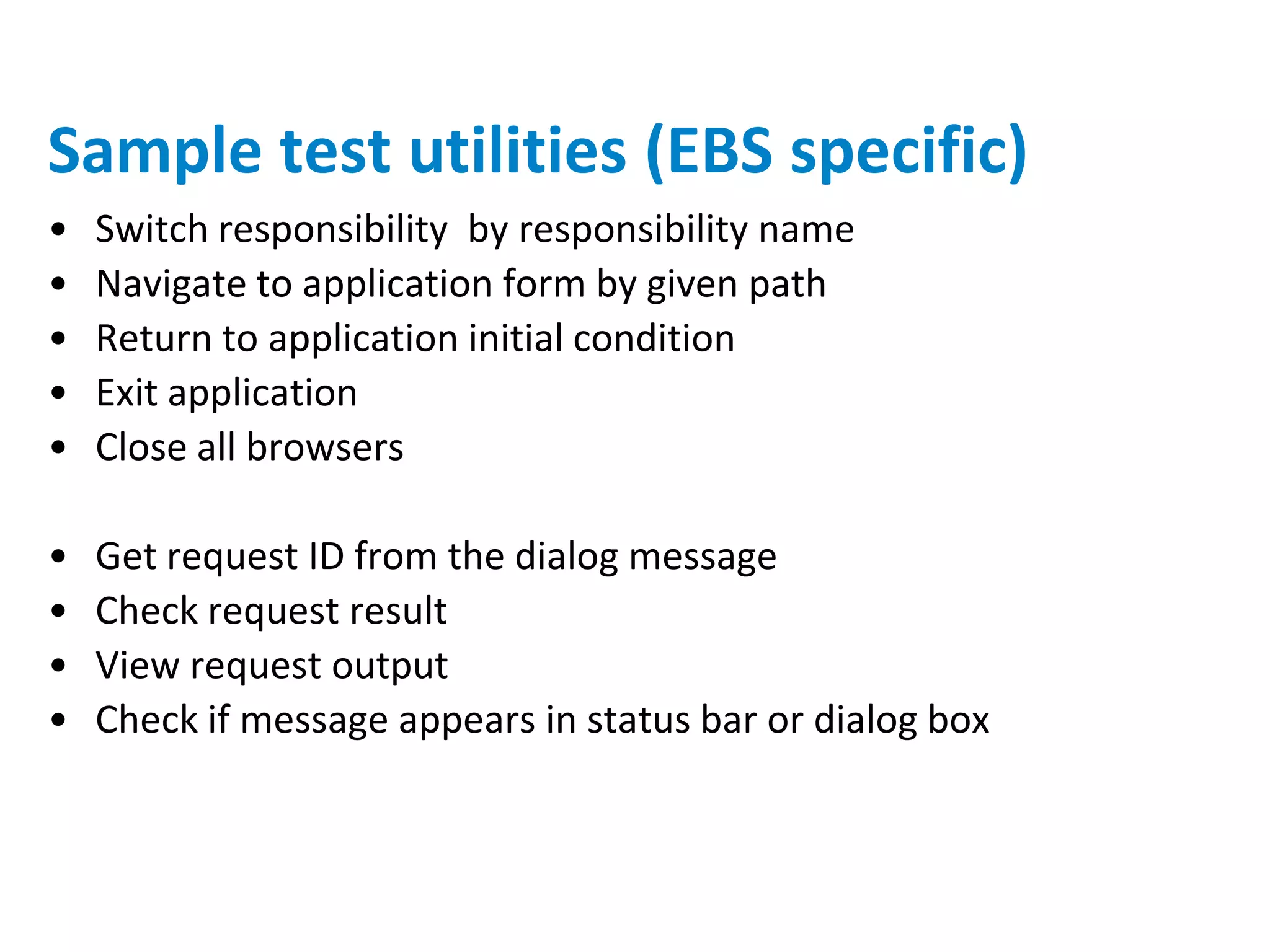 Sample test utilities (EBS specific)
•   Switch responsibility by responsibility name
•   Navigate to application form by given path
•   Return to application initial condition
•   Exit application
•   Close all browsers

•   Get request ID from the dialog message
•   Check request result
•   View request output
•   Check if message appears in status bar or dialog box
 