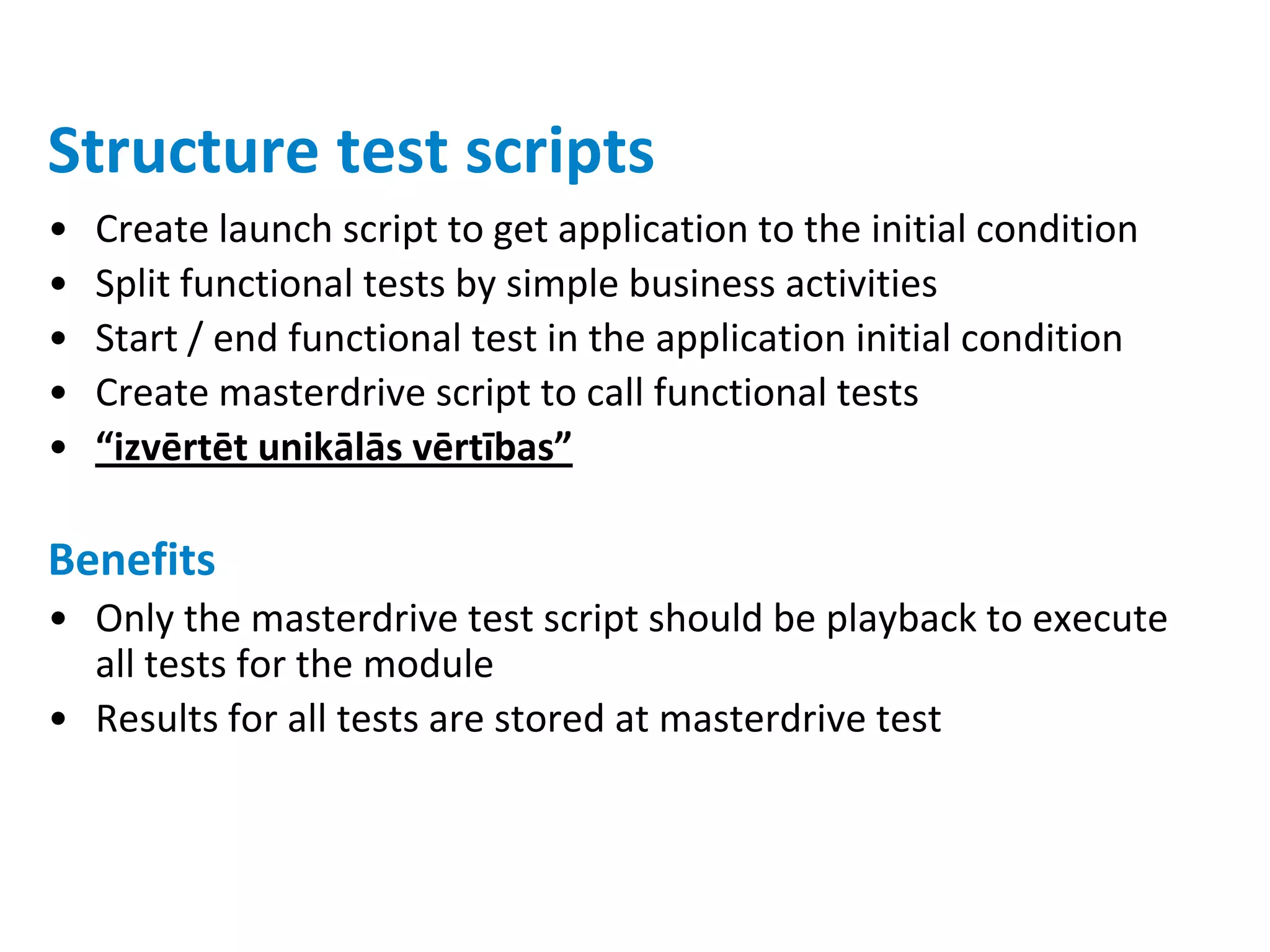 Structure test scripts
•   Create launch script to get application to the initial condition
•   Split functional tests by simple business activities
•   Start / end functional test in the application initial condition
•   Create masterdrive script to call functional tests
•   “izvērtēt unikālās vērtības”

Benefits
• Only the masterdrive test script should be playback to execute
  all tests for the module
• Results for all tests are stored at masterdrive test
 