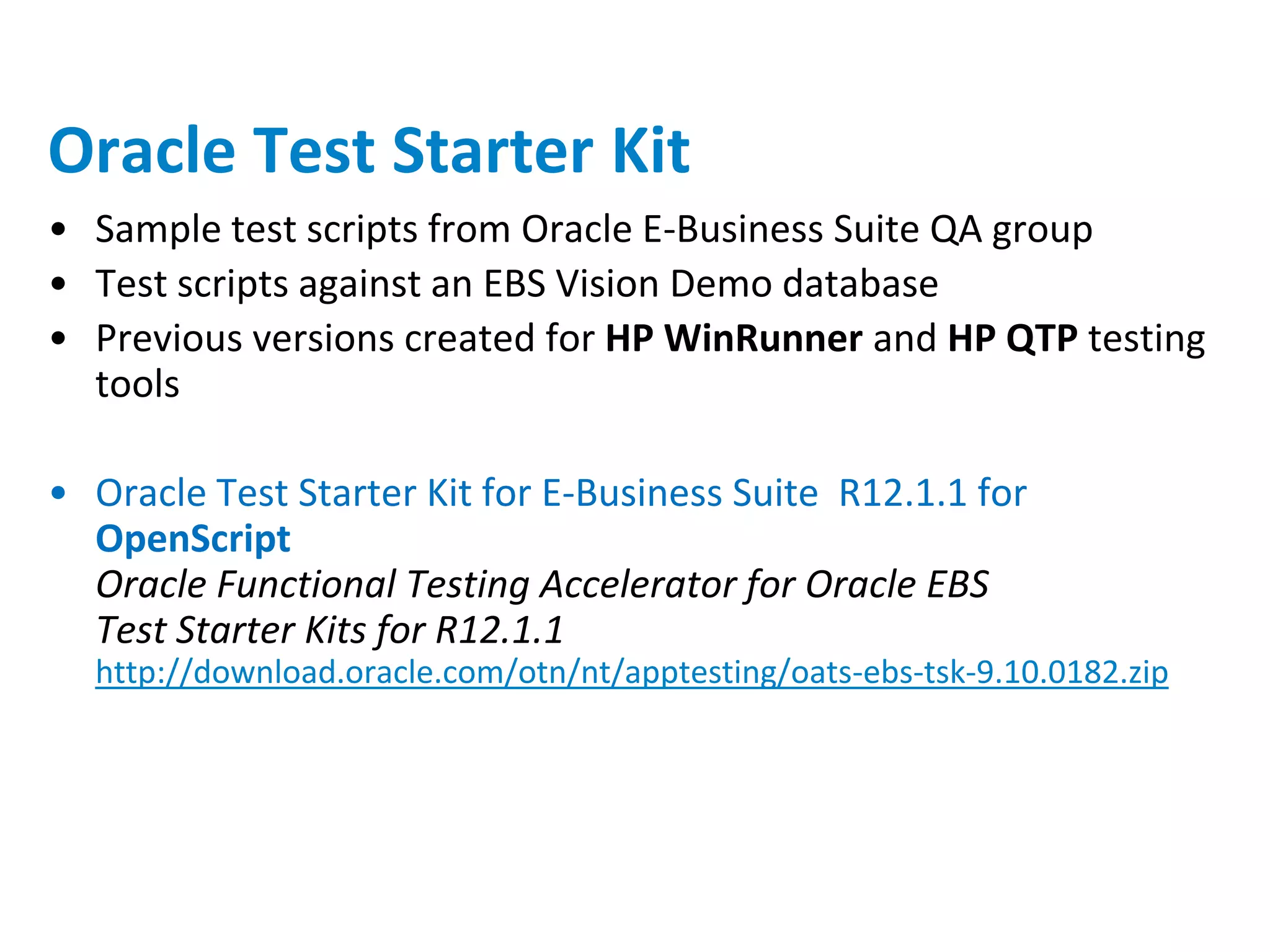 Oracle Test Starter Kit
• Sample test scripts from Oracle E-Business Suite QA group
• Test scripts against an EBS Vision Demo database
• Previous versions created for HP WinRunner and HP QTP testing
  tools

• Oracle Test Starter Kit for E-Business Suite R12.1.1 for
  OpenScript
  Oracle Functional Testing Accelerator for Oracle EBS
  Test Starter Kits for R12.1.1
  http://download.oracle.com/otn/nt/apptesting/oats-ebs-tsk-9.10.0182.zip
 