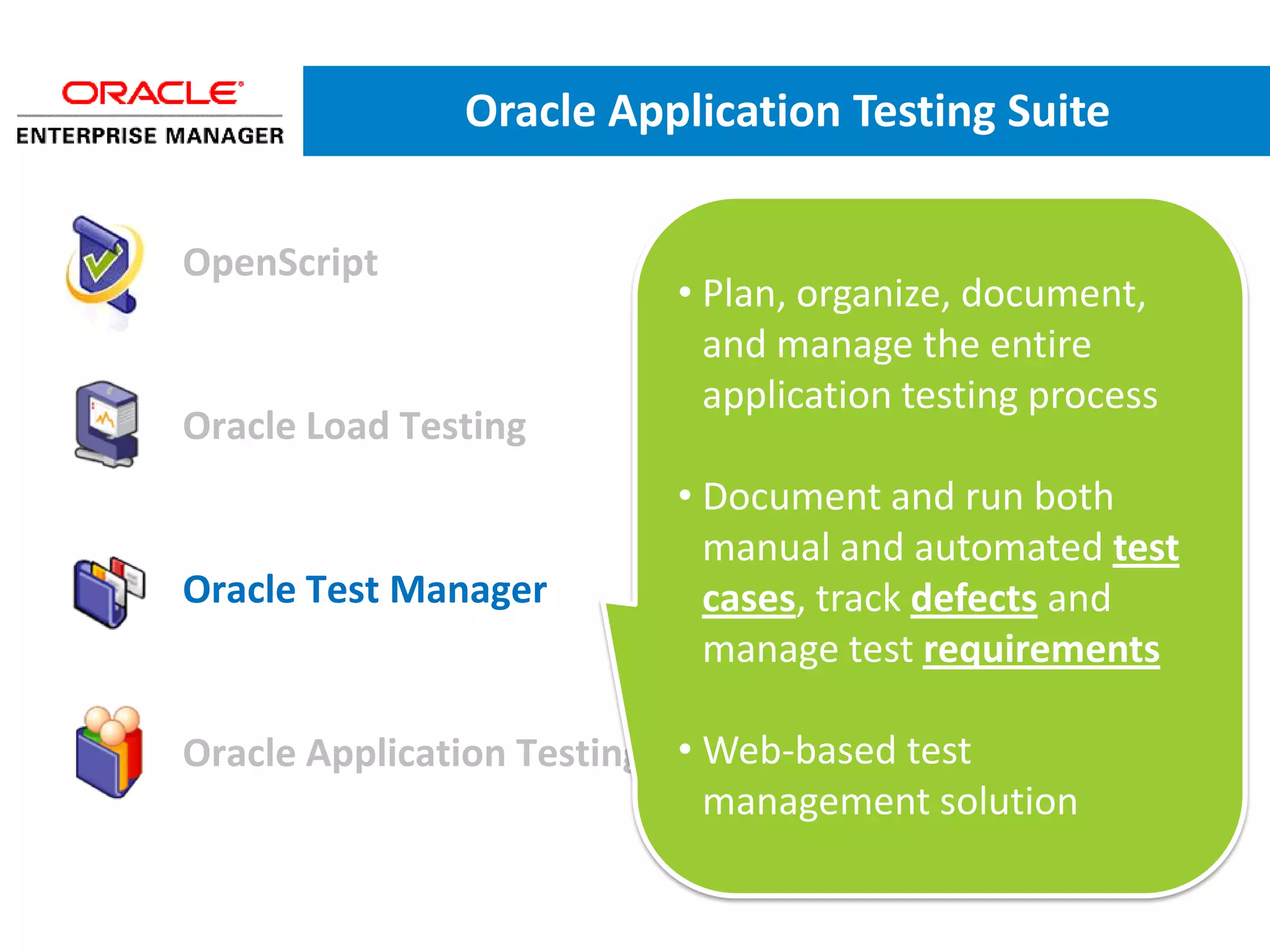 Oracle Application Testing Suite


• OpenScript
                             • Plan, organize, document,
                               and manage the entire
                               application testing process
• Oracle Load Testing
                             • Document and run both
                               manual and automated test
• Oracle Test Manager          cases, track defects and
                               manage test requirements

                              • Web-based test
• Oracle Application Testing Suite Administrator
                                management solution
 