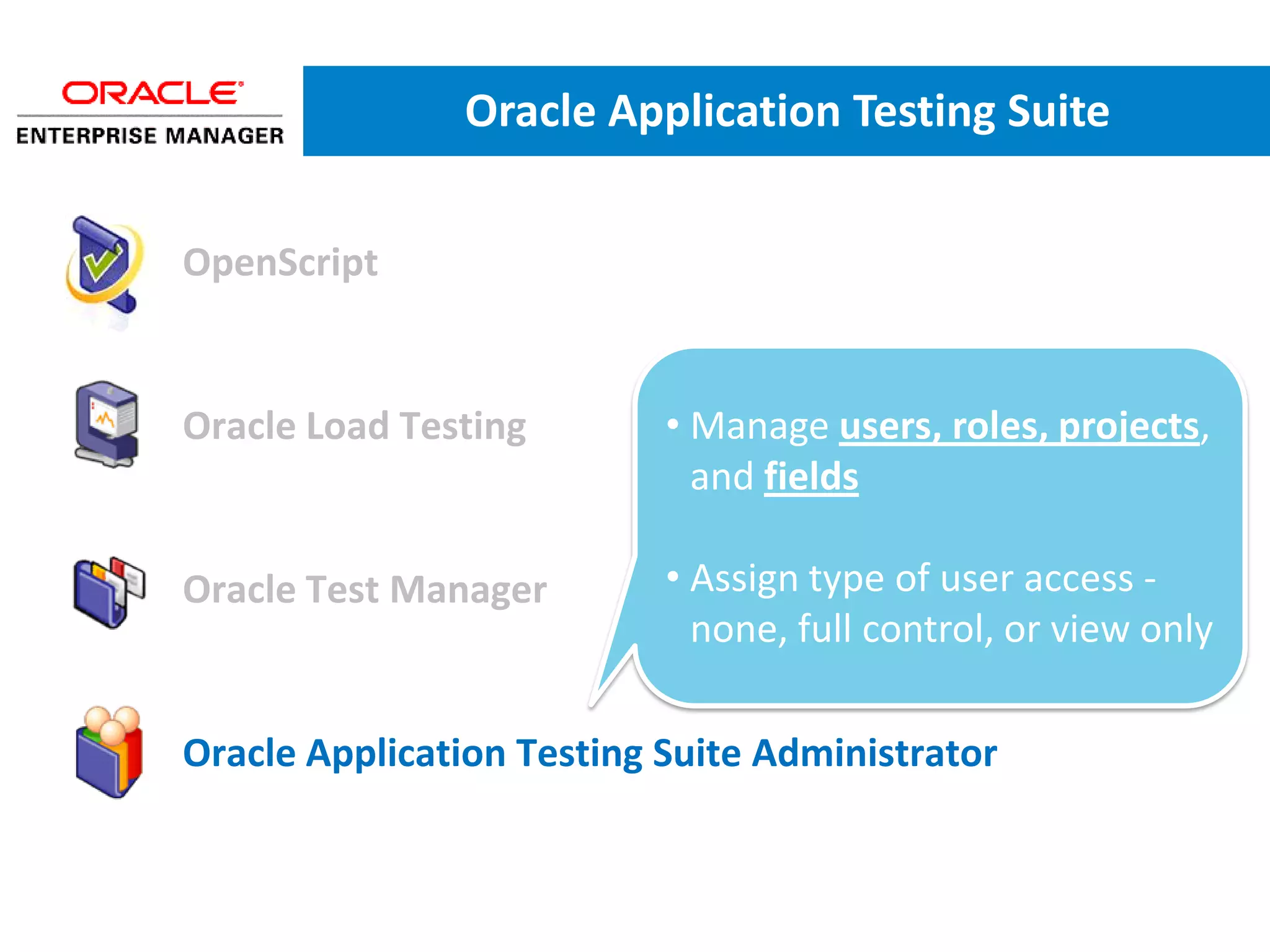 Oracle Application Testing Suite


• OpenScript


• Oracle Load Testing        • Manage users, roles, projects,
                               and fields

• Oracle Test Manager        • Assign type of user access -
                               none, full control, or view only

• Oracle Application Testing Suite Administrator
 