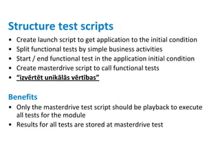 Structure test scripts
•   Create launch script to get application to the initial condition
•   Split functional tests by simple business activities
•   Start / end functional test in the application initial condition
•   Create masterdrive script to call functional tests
•   “izvērtēt unikālās vērtības”

Benefits
• Only the masterdrive test script should be playback to execute
  all tests for the module
• Results for all tests are stored at masterdrive test
 