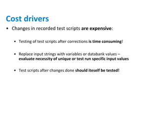 Cost drivers
• Changes in recorded test scripts are expensive:

   • Testing of test scripts after corrections is time consuming!

   • Replace input strings with variables or databank values –
     evaluate necessity of unique or test run specific input values

   • Test scripts after changes done should iteself be tested!
 