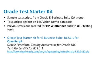 Oracle Test Starter Kit
• Sample test scripts from Oracle E-Business Suite QA group
• Test scripts against an EBS Vision Demo database
• Previous versions created for HP WinRunner and HP QTP testing
  tools

• Oracle Test Starter Kit for E-Business Suite R12.1.1 for
  OpenScript
  Oracle Functional Testing Accelerator for Oracle EBS
  Test Starter Kits for R12.1.1
  http://download.oracle.com/otn/nt/apptesting/oats-ebs-tsk-9.10.0182.zip
 
