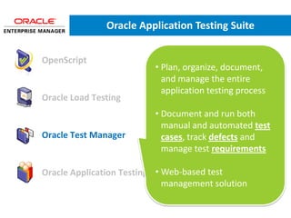 Oracle Application Testing Suite


• OpenScript
                             • Plan, organize, document,
                               and manage the entire
                               application testing process
• Oracle Load Testing
                             • Document and run both
                               manual and automated test
• Oracle Test Manager          cases, track defects and
                               manage test requirements

                              • Web-based test
• Oracle Application Testing Suite Administrator
                                management solution
 