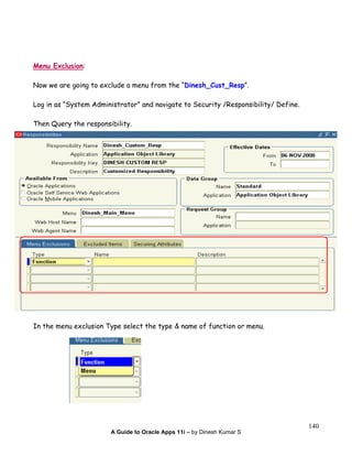 A Guide to Oracle Apps 11i – by Dinesh Kumar S
140
Menu Exclusion:
Now we are going to exclude a menu from the “Dinesh_Cust_Resp”.
Log in as “System Administrator” and navigate to Security /Responsibility/ Define.
Then Query the responsibility.
In the menu exclusion Type select the type & name of function or menu.
 