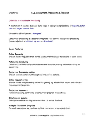 A Guide to Oracle Apps 11i – by Dinesh Kumar S
144
Chapter 13 AOL Concurrent Processing & Program
Overview of Concurrent Processing
A mechanism in oracle e-business suite helps in background processing of Reports, batch
runs and longer transactions.
It is series of background “Managers”.
Concurrent processing is a separate Programs that control Background processing
(requests) which is initiated by user or Scheduled.
Major Features
Online Requests
We can submit requests from forms & concurrent manager takes care of work online.
Automatic Scheduling
Oracle AOL automatically schedules request based on priority and compatibility on
submitting.
Concurrent Processing options
We can control certain runtime options like profile options.
Online request review
We can review the processing online like getting log information, output and status of
the concurrent program.
Concurrent managers
Helps in managing, controlling all concurrent program transactions.
Simultaneous queuing
It helps in conflict one request with other i.e. avoids deadlock.
Multiple concurrent programs
For each executable we can have multiple concurrent programs defined.
 