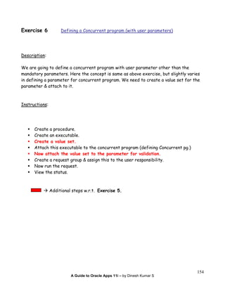A Guide to Oracle Apps 11i – by Dinesh Kumar S
154
Exercise 6 Defining a Concurrent program (with user parameters)
Description:
We are going to define a concurrent program with user parameter other than the
mandatory parameters. Here the concept is same as above exercise, but slightly varies
in defining a parameter for concurrent program. We need to create a value set for the
parameter & attach to it.
Instructions:
Create a procedure.
Create an executable.
Create a value set.
Attach this executable to the concurrent program (defining Concurrent pg.)
Now attach the value set to the parameter for validation.
Create a request group & assign this to the user responsibility.
Now run the request.
View the status.
Additional steps w.r.t. Exercise 5.
 