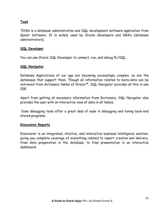 A Guide to Oracle Apps 11i – by Dinesh Kumar S
16
Toad
TOAD is a database administration and SQL development software application from
Quest Software. It is widely used by Oracle developers and DBA’s (database
administrators).
SQL Developer
You can use Oracle SQL Developer to connect, run, and debug PL/SQL.
SQL Navigator
Database Applications of our age are becoming exceedingly complex, so are the
databases that support them. Though all information related to meta-data can be
retrieved from dictionary tables of Oracle™, SQL Navigator provides all this in one
IDE.
Apart from getting all necessary information from Dictionary, SQL Navigator also
provides the user with an interactive view of data in all tables.
Code debugging tools offer a great deal of ease in debugging and tuning back-end
stored programs.
Discoverer Reports
Discoverer is an integrated, intuitive, and interactive business intelligence solution,
giving you complete coverage of everything related to report creation and delivery,
from data preparation in the database, to final presentation in an interactive
dashboard.
 