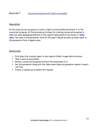 A Guide to Oracle Apps 11i – by Dinesh Kumar S
168
Exercise 7 Concurrent program with report executable
Description:
In this exercise we are going to create a report as executable and attach it to the
concurrent program. All the procedures & steps for creating concurrent program is
same but when passing parameters to the reports some points to be noted i.e. token
name. The name in the parameter form of the report should be same as token name in
the parameter form in apps screen.
Instructions:
First place the created report in the reports folder in apps data structure.
Then create an executable.
Define a concurrent program & attach the executable to it.
Set the parameter along with the token name (same as parameter names in report
.rdf file)
Create a request set & submit the request.
 