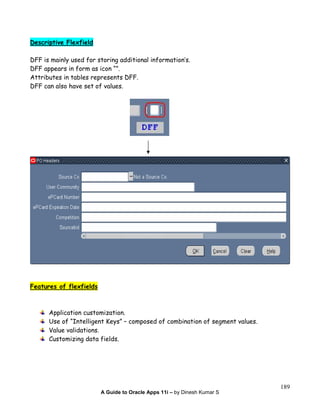 A Guide to Oracle Apps 11i – by Dinesh Kumar S
189
Descriptive Flexfield
DFF is mainly used for storing additional information’s.
DFF appears in form as icon “”.
Attributes in tables represents DFF.
DFF can also have set of values.
Features of flexfields
Application customization.
Use of “Intelligent Keys” – composed of combination of segment values.
Value validations.
Customizing data fields.
 