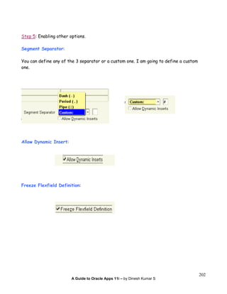 A Guide to Oracle Apps 11i – by Dinesh Kumar S
202
Step 5: Enabling other options.
Segment Separator:
You can define any of the 3 separator or a custom one. I am going to define a custom
one.
Allow Dynamic Insert:
Freeze Flexfield Definition:
 