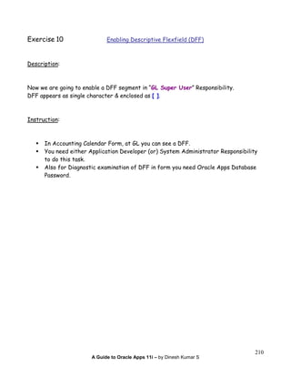 A Guide to Oracle Apps 11i – by Dinesh Kumar S
210
Exercise 10 Enabling Descriptive Flexfield (DFF)
Description:
Now we are going to enable a DFF segment in “GL Super User” Responsibility.
DFF appears as single character & enclosed as [ ].
Instruction:
In Accounting Calendar Form, at GL you can see a DFF.
You need either Application Developer (or) System Administrator Responsibility
to do this task.
Also for Diagnostic examination of DFF in form you need Oracle Apps Database
Password.
 