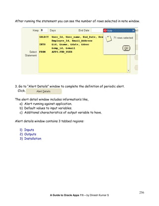A Guide to Oracle Apps 11i – by Dinesh Kumar S
256
After running the statement you can see the number of rows selected in note window.
3. Go to “Alert Details” window to complete the definition of periodic alert.
Click.
The alert detail window includes information’s like,
a) Alert running against application.
b) Default values to input variables.
c) Additional characteristics of output variable to have.
Alert details window contains 3 tabbed regions:
1) Inputs
2) Outputs
3) Installation
 