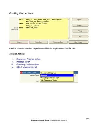 A Guide to Oracle Apps 11i – by Dinesh Kumar S
259
Creating Alert Actions:
Alert actions are created to perform actions to be performed by the alert.
Types of Actions:
i. Concurrent Program action
ii. Message action
iii. Operating Script actions
iv. SQL Statement Script
 