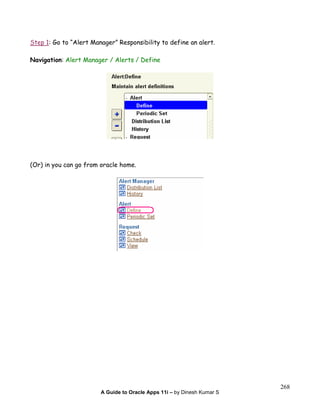 A Guide to Oracle Apps 11i – by Dinesh Kumar S
268
Step 1: Go to “Alert Manager” Responsibility to define an alert.
Navigation: Alert Manager / Alerts / Define
(Or) in you can go from oracle home.
 