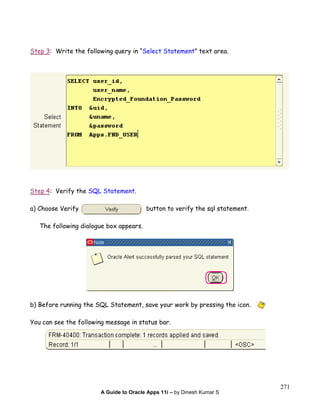 A Guide to Oracle Apps 11i – by Dinesh Kumar S
271
Step 3: Write the following query in “Select Statement” text area.
Step 4: Verify the SQL Statement.
a) Choose Verify button to verify the sql statement.
The following dialogue box appears.
b) Before running the SQL Statement, save your work by pressing the icon.
You can see the following message in status bar.
 