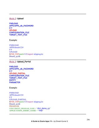 A Guide to Oracle Apps 11i – by Dinesh Kumar S
286
_______________________________________________________________
Mode 2: Upload
FNDLOAD
APPS/APPS_db_PASSWORD
0 Y
UPLOAD
CONFIGURATION_FILE
TARGET_TEXT_FILE
Example:
FNDLOAD
APPS/dinesh123#
0 Y
UPLOAD
$FND_TOP/patch/115/import/ afcpprog.lct
Dinesh_cp.ldt
_______________________________________________________________
Mode 3: Upload_Partial
FNDLOAD
APPS/APPS_db_PASSWORD
0 Y
UPLOAD_PARTIAL
CONFIGURATION_FILE
TARGET_TEXT_FILE
ENTITY
PARAMETER
Example:
FNDLOAD
APPS/dinesh123#
0 Y
UPLOAD_PARTIAL
$FND_TOP/patch/115/import/ afcpprog.lct
Dinesh_cp.ldt
PROGRAM
CONCURRENT_PROGRAM_NAME = “dini_demo_cp”
APPLICATION_SHORT_NAME = “FND”
_______________________________________________________________
 