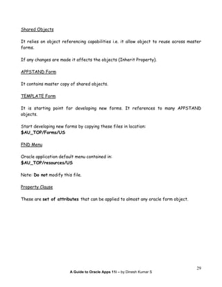 A Guide to Oracle Apps 11i – by Dinesh Kumar S
29
Shared Objects
It relies on object referencing capabilities i.e. it allow object to reuse across master
forms.
If any changes are made it affects the objects (Inherit Property).
APPSTAND Form
It contains master copy of shared objects.
TEMPLATE Form
It is starting point for developing new forms. It references to many APPSTAND
objects.
Start developing new forms by copying these files in location:
$AU_TOP/Forms/US
FND Menu
Oracle application default menu contained in:
$AU_TOP/resources/US
Note: Do not modify this file.
Property Clause
These are set of attributes that can be applied to almost any oracle form object.
 