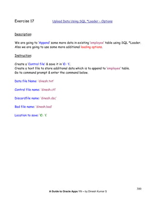 A Guide to Oracle Apps 11i – by Dinesh Kumar S
300
Exercise 17 Upload Data Using SQL *Loader – Options
Description:
We are going to ‘Append’ some more data in existing ‘employee’ table using SQL *Loader.
Also we are going to use some more additional loading options.
Instruction:
Create a ‘Control file’ & save it in ‘C: ’.
Create a text file to store additional data which is to append to ‘employee’ table.
Go to command prompt & enter the command below.
Data file Name: ‘dinesh.txt’
Control file name: ‘dinesh.ctl’
Discardfile name: ‘dinesh.dsc’
Bad file name: ‘dinesh.bad’
Location to save: ‘C: ’
 