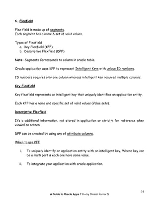 A Guide to Oracle Apps 11i – by Dinesh Kumar S
34
6. Flexfield
Flex field is made up of segments.
Each segment has a name & set of valid values.
Types of Flexfield
a. Key Flexfield (KFF)
b. Descriptive Flexfield (DFF)
Note: Segments Corresponds to column in oracle table.
Oracle application uses KFF to represent Intelligent Keys with unique ID numbers.
ID numbers requires only one column whereas intelligent key requires multiple columns.
Key Flexfield
Key flexfield represents an intelligent key that uniquely identifies an application entity.
Each KFF has a name and specific set of valid values (Value sets).
Descriptive Flexfield
It’s a additional information, not stored in application or strictly for reference when
viewed on screen.
DFF can be created by using any of attribute columns.
When to use KFF
i. To uniquely identify an application entity with an intelligent key. Where key can
be a multi part & each one have some value.
ii. To integrate your application with oracle application.
 