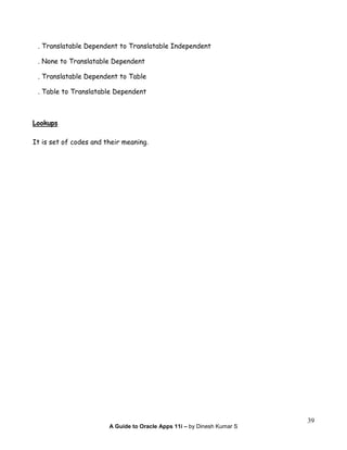 A Guide to Oracle Apps 11i – by Dinesh Kumar S
39
. Translatable Dependent to Translatable Independent
. None to Translatable Dependent
. Translatable Dependent to Table
. Table to Translatable Dependent
Lookups
It is set of codes and their meaning.
 