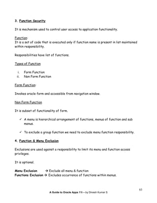 A Guide to Oracle Apps 11i – by Dinesh Kumar S
83
3. Function Security
It is mechanism used to control user access to application functionality.
Function:
It is a set of code that is executed only if function name is present in list maintained
within responsibility.
Responsibilities have list of functions.
Types of Function
i. Form Function
ii. Non Form Function
Form Function:
Invokes oracle form and accessible from navigation window.
Non Form Function
It is subset of functionality of form.
A menu is hierarchical arrangement of functions, menus of function and sub
menus.
To exclude a group function we need to exclude menu function responsibility.
4. Function & Menu Exclusion
Exclusions are used against a responsibility to limit its menu and function access
privileges.
It is optional.
Menu Exclusion Exclude all menu & function
Functions Exclusion Excludes occurrence of functions within menus.
 