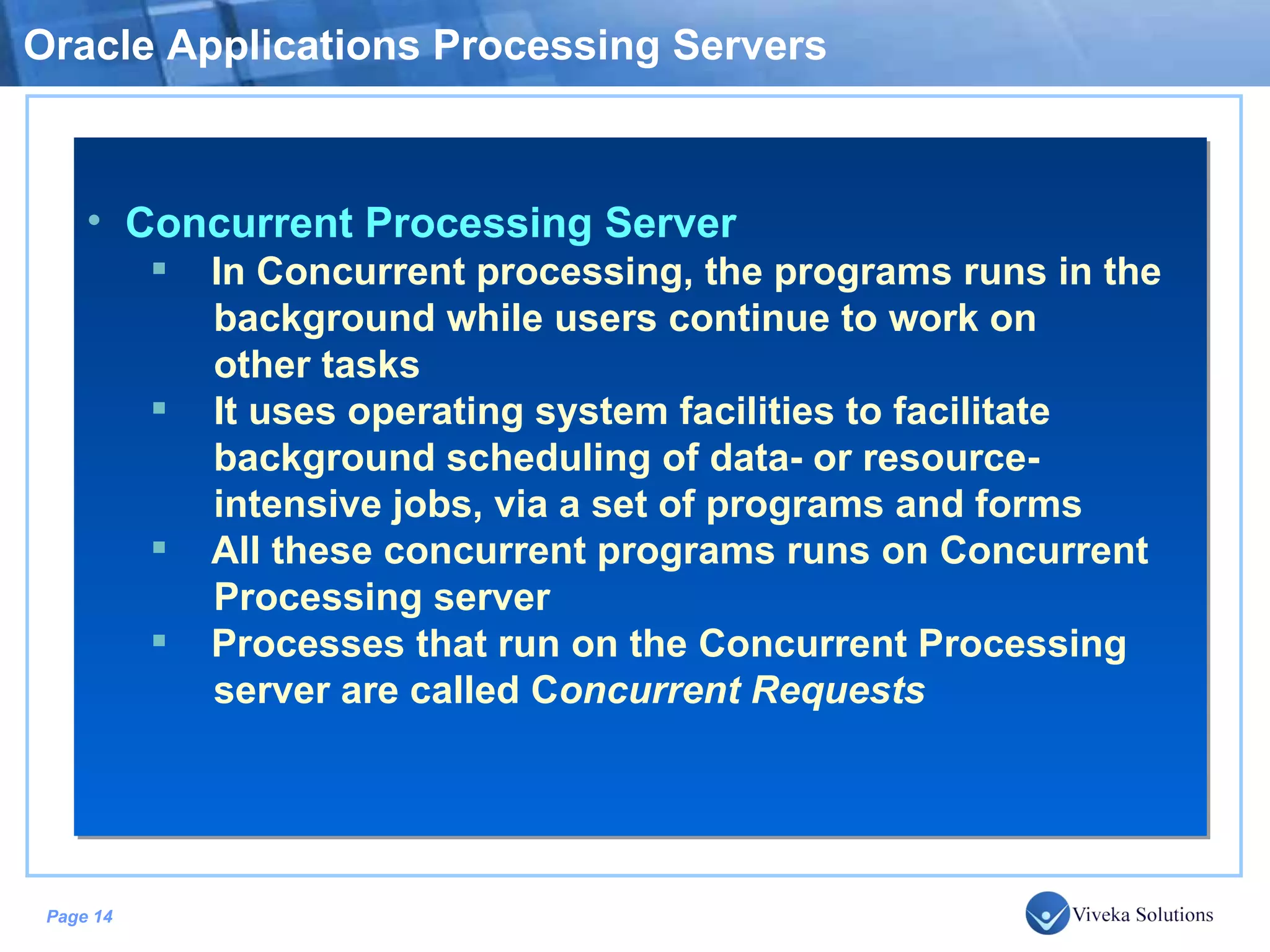 Oracle Applications Processing Servers Concurrent Processing Server In Concurrent processing, the programs runs in the background while users continue to work on other tasks It uses operating system facilities to facilitate background scheduling of data- or resource- intensive jobs, via a set of programs and forms All these concurrent programs runs on Concurrent Processing server Processes that run on the Concurrent Processing server are called C oncurrent Requests 