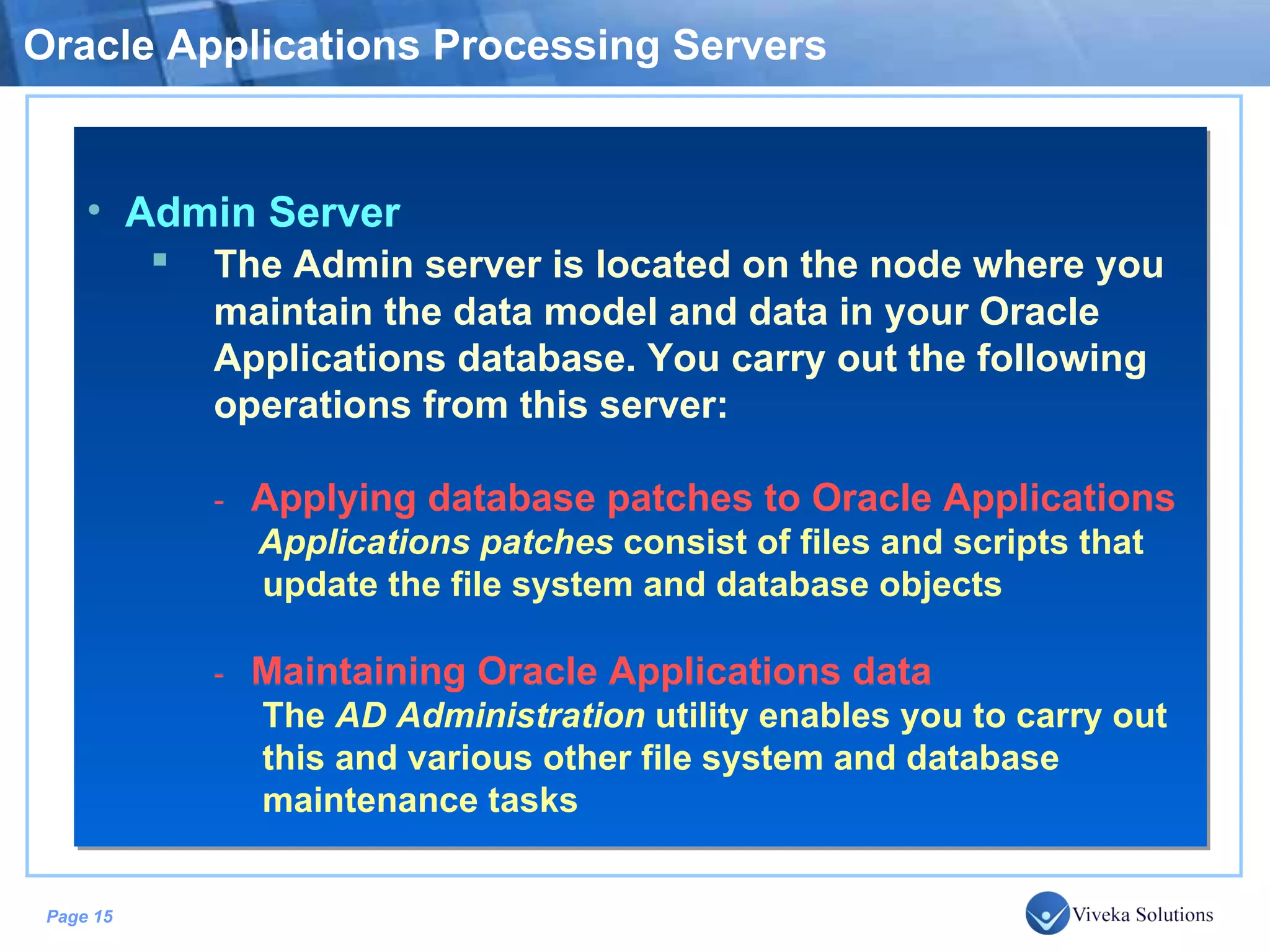 Oracle Applications Processing Servers Admin Server The Admin server is located on the node where you maintain the data model and data in your Oracle Applications database. You carry out the following operations from this server: - Applying database patches to Oracle Applications Applications patches consist of files and scripts that update the file system and database objects - Maintaining Oracle Applications data The AD Administration utility enables you to carry out this and various other file system and database maintenance tasks 