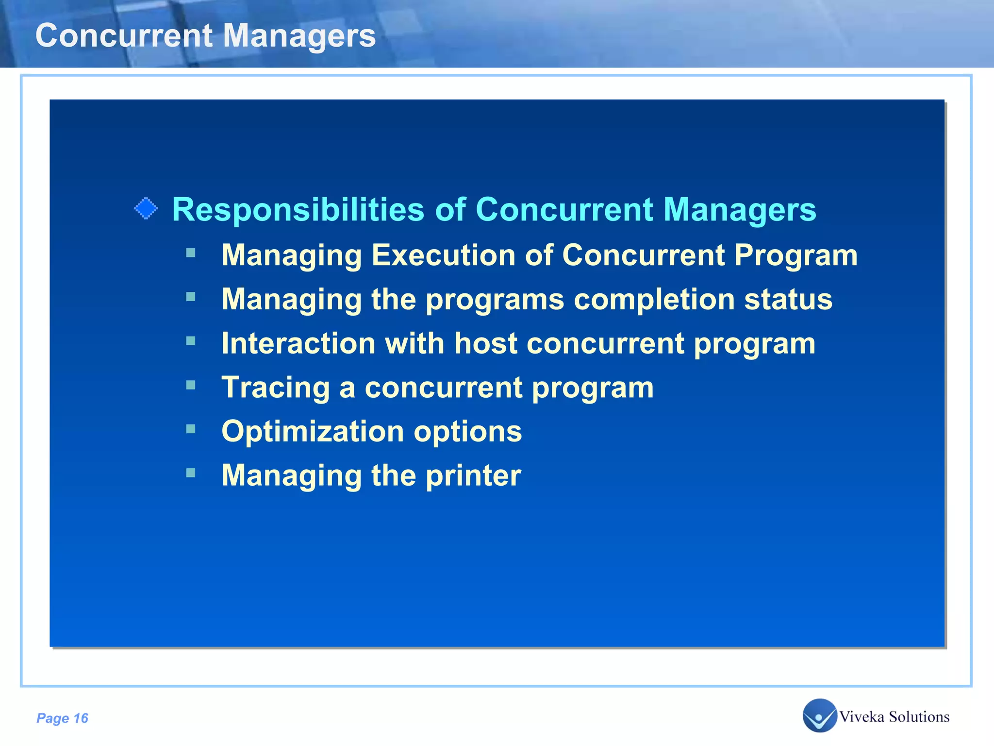 Concurrent Managers Responsibilities of Concurrent Managers Managing Execution of Concurrent Program Managing the programs completion status Interaction with host concurrent program Tracing a concurrent program Optimization options Managing the printer 