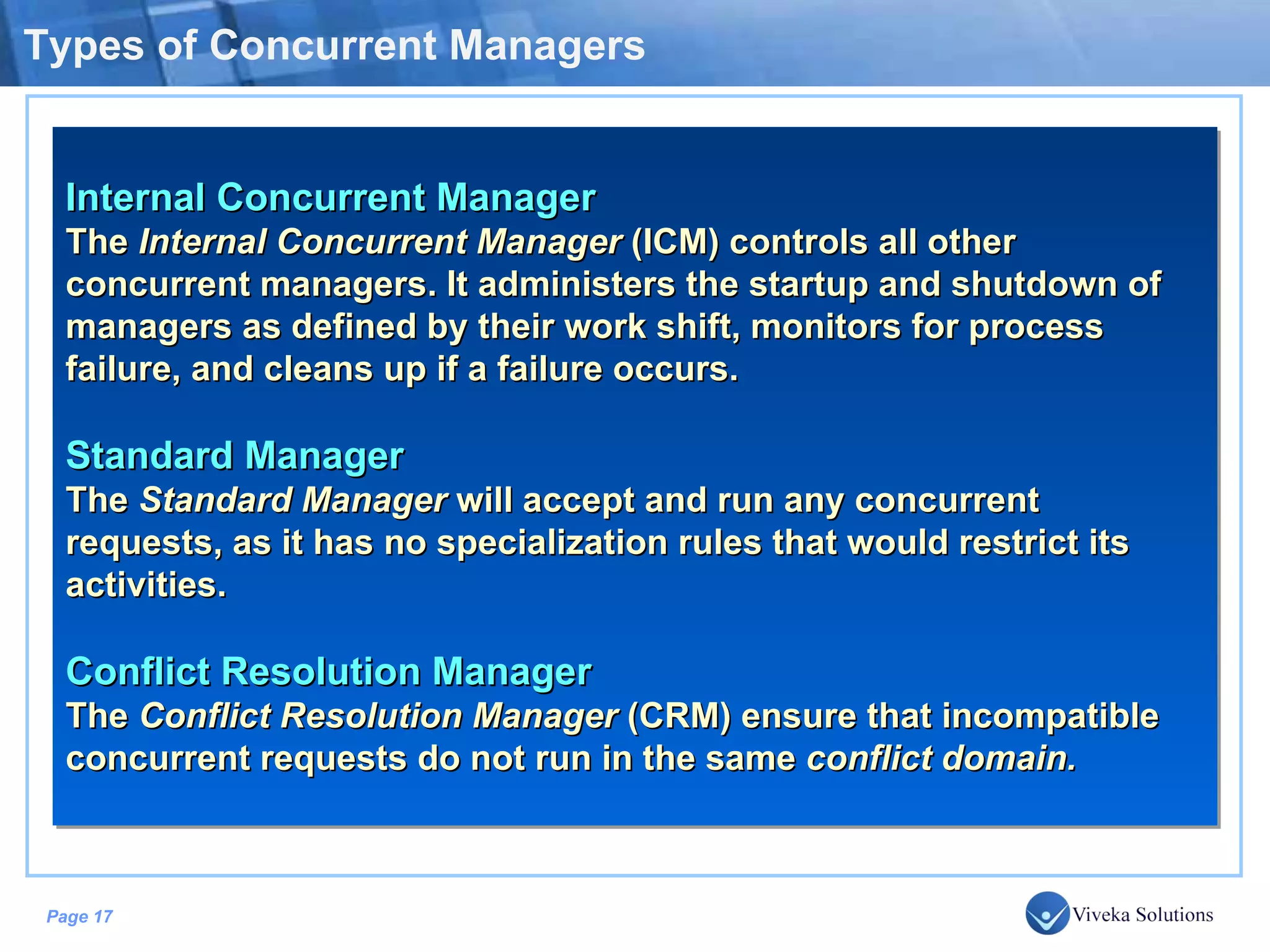 Types of Concurrent Managers Internal Concurrent Manager The Internal Concurrent Manager (ICM) controls all other concurrent managers. It administers the startup and shutdown of managers as defined by their work shift, monitors for process failure, and cleans up if a failure occurs. Standard Manager The Standard Manager will accept and run any concurrent requests, as it has no specialization rules that would restrict its activities. Conflict Resolution Manager The Conflict Resolution Manager (CRM) ensure that incompatible concurrent requests do not run in the same conflict domain. 