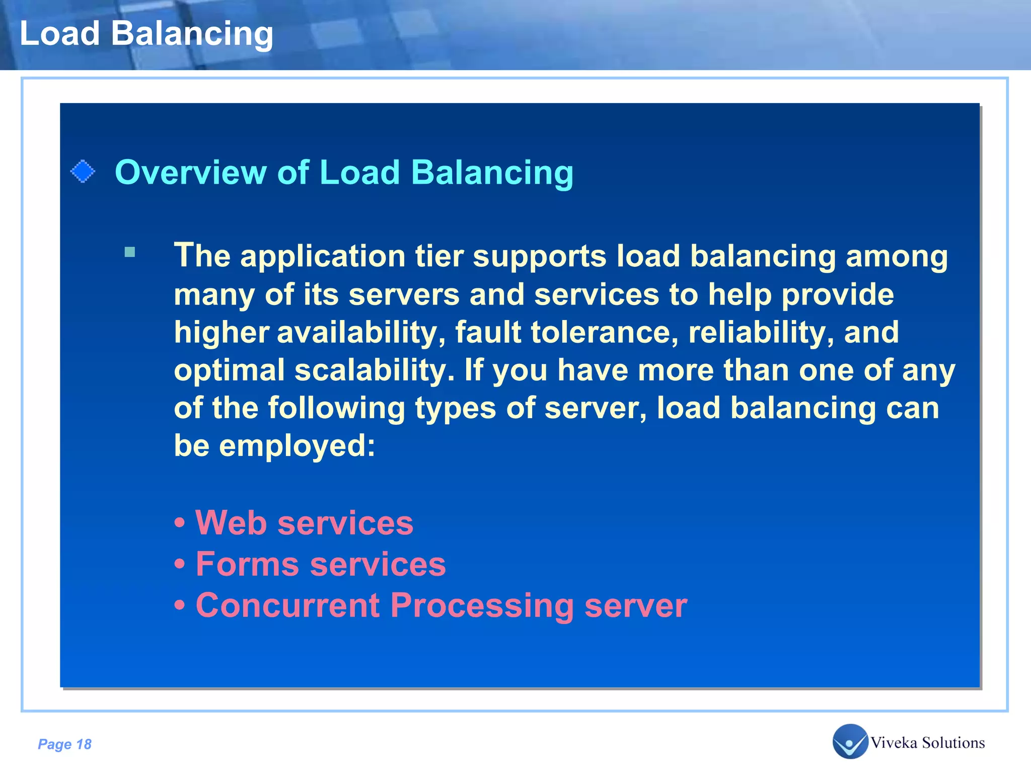 Load Balancing Overview of Load Balancing T he application tier supports load balancing among many of its servers and services to help provide higher availability, fault tolerance, reliability, and optimal scalability. If you have more than one of any of the following types of server, load balancing can be employed: • Web services • Forms services • Concurrent Processing server 