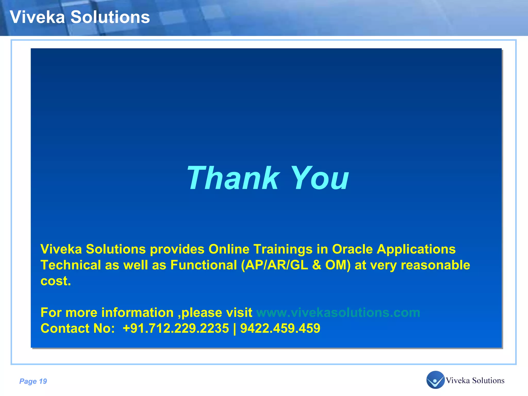 Viveka Solutions Thank You Viveka Solutions provides Online Trainings in Oracle Applications Technical as well as Functional (AP/AR/GL & OM) at very reasonable cost. For more information ,please visit www.vivekasolutions.com Contact No: +91.712.229.2235 | 9422.459.459 