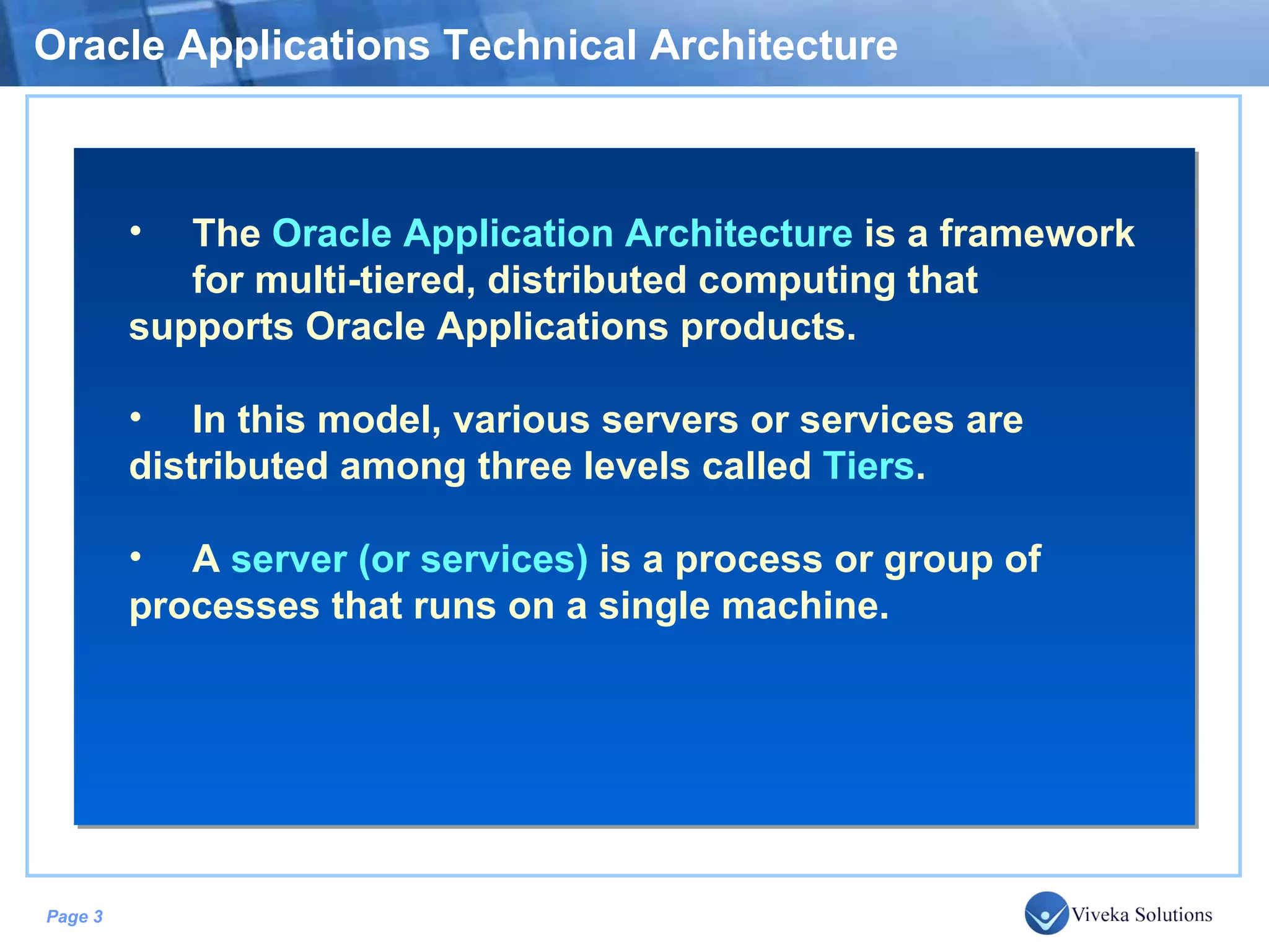 Oracle Applications Technical Architecture The Oracle Application Architecture is a framework for multi-tiered, distributed computing that supports Oracle Applications products. In this model, various servers or services are distributed among three levels called Tiers . A server (or services) is a process or group of processes that runs on a single machine. 