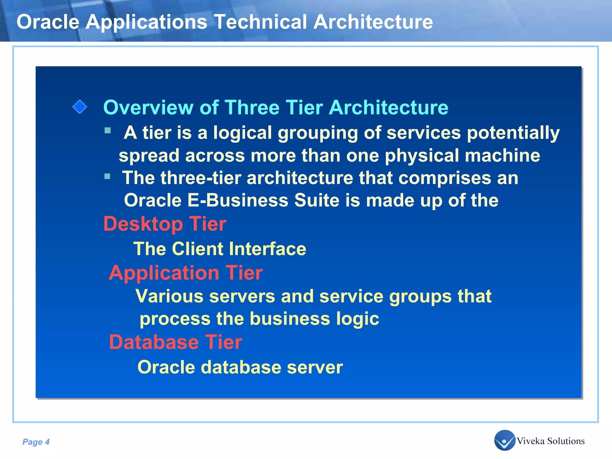 Oracle Applications Technical Architecture Overview of Three Tier Architecture A tier is a logical grouping of services potentially spread across more than one physical machine The three-tier architecture that comprises an Oracle E-Business Suite is made up of the Desktop Tier The Client Interface Application Tier Various servers and service groups that process the business logic Database Tier Oracle database server 