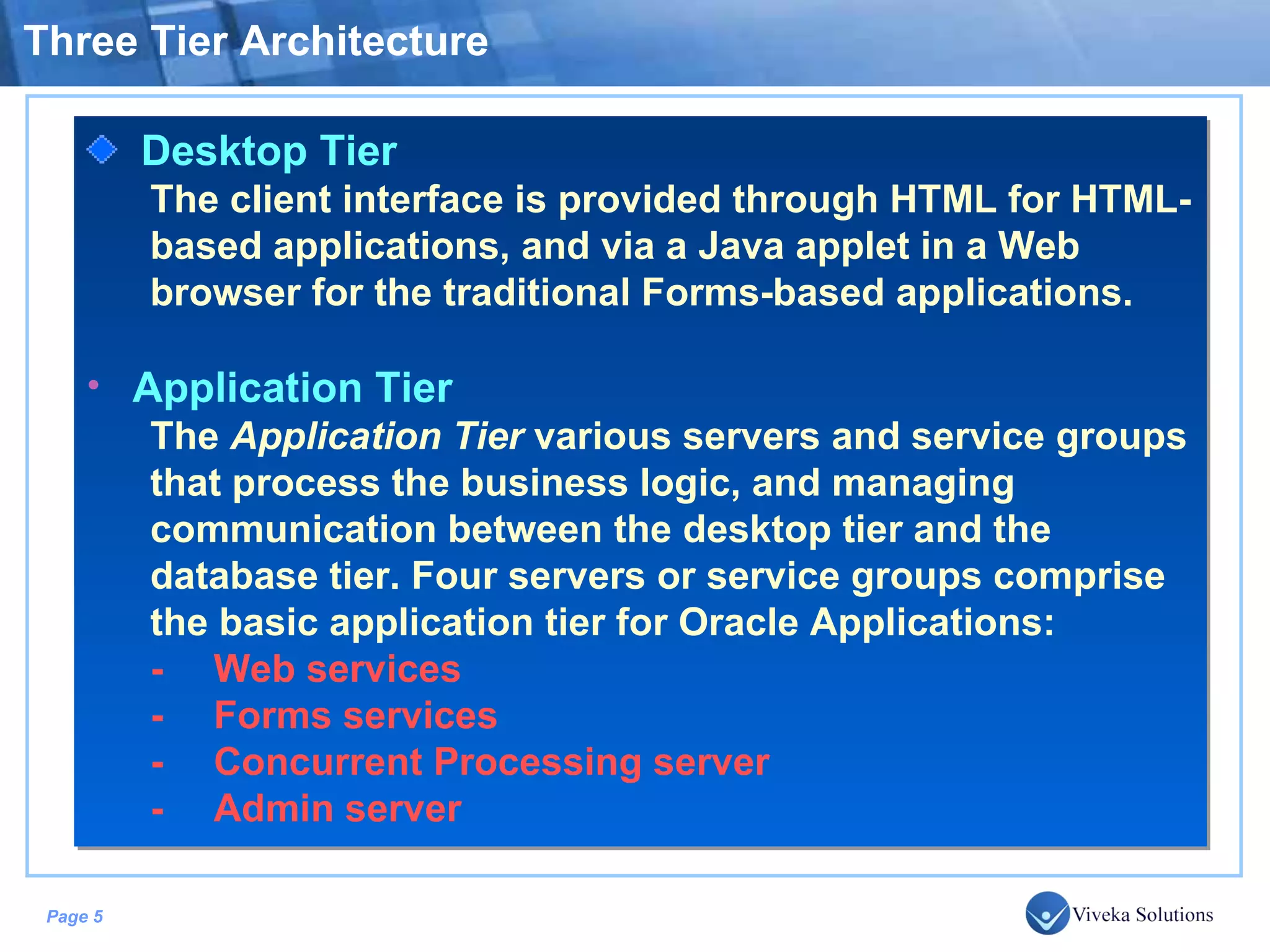 Three Tier Architecture Desktop Tier The client interface is provided through HTML for HTML-based applications, and via a Java applet in a Web browser for the traditional Forms-based applications. Application Tier The Application Tier various servers and service groups that process the business logic, and managing communication between the desktop tier and the database tier. Four servers or service groups comprise the basic application tier for Oracle Applications: - Web services - Forms services - Concurrent Processing server - Admin server 