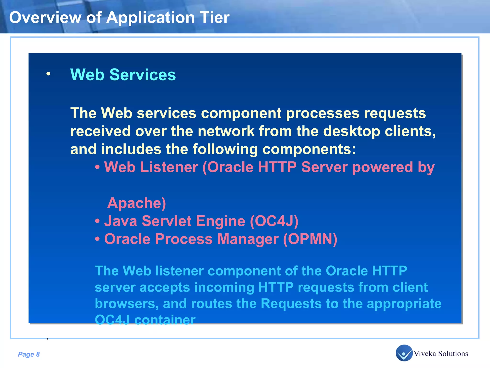 Overview of Application Tier Web Services The Web services component processes requests received over the network from the desktop clients, and includes the following components: • Web Listener (Oracle HTTP Server powered by Apache) • Java Servlet Engine (OC4J) • Oracle Process Manager (OPMN) The Web listener component of the Oracle HTTP server accepts incoming HTTP requests from client browsers, and routes the Requests to the appropriate OC4J container . 
