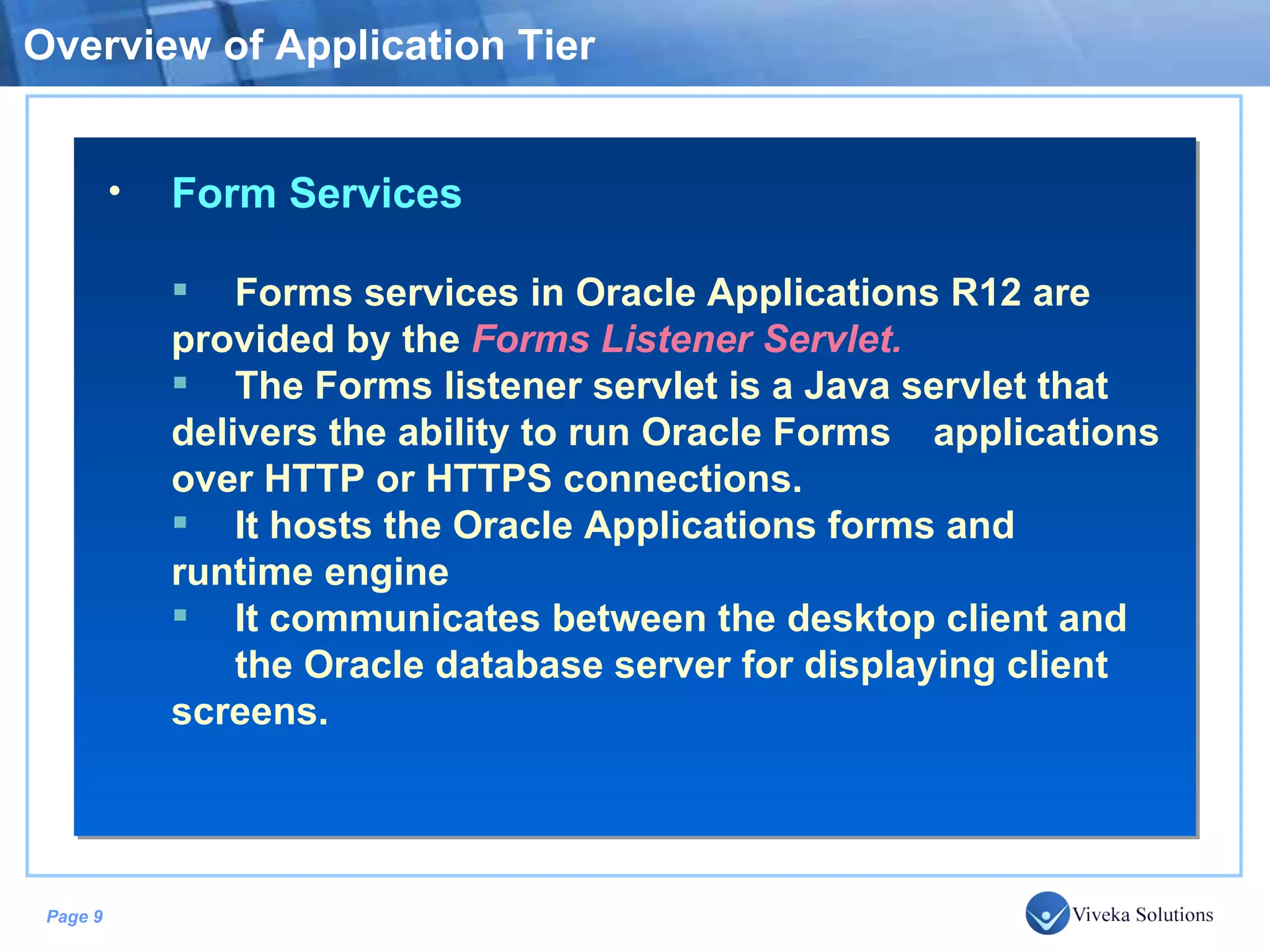 Overview of Application Tier Form Services Forms services in Oracle Applications R12 are provided by the Forms Listener Servlet. The Forms listener servlet is a Java servlet that delivers the ability to run Oracle Forms applications over HTTP or HTTPS connections. It hosts the Oracle Applications forms and runtime engine It communicates between the desktop client and the Oracle database server for displaying client screens. 