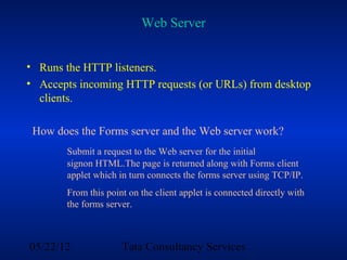 Web Server


• Runs the HTTP listeners.
• Accepts incoming HTTP requests (or URLs) from desktop
  clients.

 How does the Forms server and the Web server work?
       Submit a request to the Web server for the initial
       signon HTML.The page is returned along with Forms client
       applet which in turn connects the forms server using TCP/IP.
       From this point on the client applet is connected directly with
       the forms server.



05/22/12             Tata Consultancy Services
 