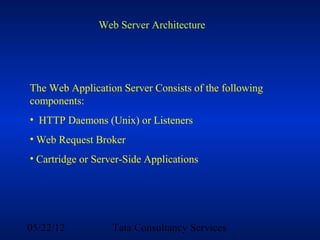 Web Server Architecture




The Web Application Server Consists of the following
components:
• HTTP Daemons (Unix) or Listeners
• Web Request Broker
• Cartridge or Server-Side Applications




05/22/12           Tata Consultancy Services
 