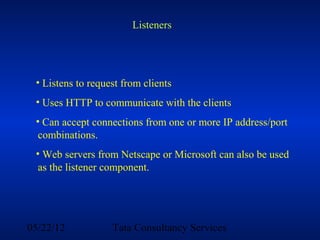 Listeners




 • Listens to request from clients
 • Uses HTTP to communicate with the clients
 • Can accept connections from one or more IP address/port
  combinations.
 • Web servers from Netscape or Microsoft can also be used
  as the listener component.




05/22/12           Tata Consultancy Services
 
