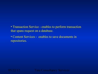 • Transaction Service - enables to perform transaction
 that spans request on a database.
 • Content Services - enables to save documents in
 repositories.




05/22/12           Tata Consultancy Services
 