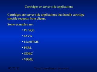 Cartridges or server side applications

Cartridges are server side applications that handle cartridge
specific requests from clients.
Some examples are :
           • PL/SQL
           • JAVA
           • LiveHTML
           • PERL
           • ODBC
           • VRML

05/22/12             Tata Consultancy Services
 