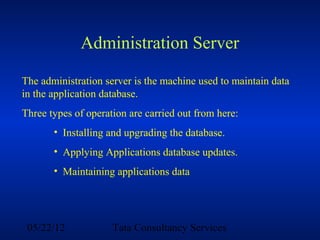 Administration Server

The administration server is the machine used to maintain data
in the application database.
Three types of operation are carried out from here:
       • Installing and upgrading the database.
       • Applying Applications database updates.
       • Maintaining applications data




 05/22/12            Tata Consultancy Services
 