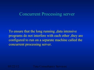 Concurrent Processing server


To ensure that the long running ,data intensive
programs do not interfere with each other ,they are
configured to run on a separate machine called the
concurrent processing server.




05/22/12         Tata Consultancy Services
 