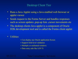 Desktop Client Tier

• Runs a Java Applet using a Java enabled web browser or
  applet viewer
• Sends request to the Forms Server and handles responses
  such as screen updates ,pop-up lists ,cursor movements etc
• The desktop clients Java applet is a component of Oracle
  D2K development tool and is called the Forms client applet

• Utilities
              » Can display any Oracle application Screen
              » Support field level validation
              » Multiple co-ordinated windows
              » Data entry aids like LOV’S



05/22/12              Tata Consultancy Services
 