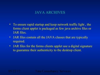 JAVA ARCHIVES

• To ensure rapid startup and keep network traffic light , the
  forms client applet is packaged as few java archive files or
  JAR files.
• JAR files contain all the JAVA classes that are typically
  required.
• JAR files for the forms clients applet use a digital signature
  to guarantee their authenticity to the desktop client.




05/22/12           Tata Consultancy Services
 